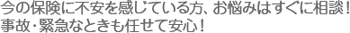 今の保険に不安を感じている方、お悩みはすぐに相談！事故・緊急なときも任せて安心！