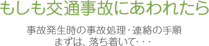 もしも交通事故にあわれたら 事故発生時の事故処理・連絡の手順
まずは、落ち着いて・・・